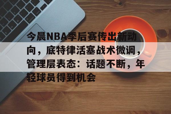 今晨NBA季后赛传出新动向，底特律活塞战术微调，管理层表态：话题不断，年轻球员得到机会